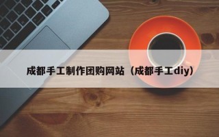 宣城成都手工制作团购网站（成都手工diy）