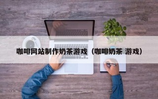 宣城咖啡网站制作奶茶游戏（咖啡奶茶 游戏）